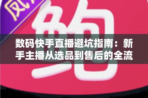 数码快手直播避坑指南：新手主播从选品到售后的全流程实战手册