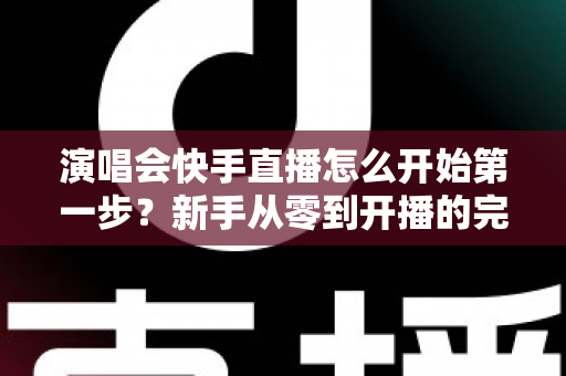 演唱会快手直播怎么开始第一步？新手从零到开播的完整实战指南