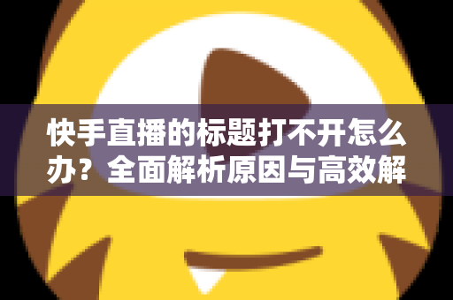 快手直播的标题打不开怎么办？全面解析原因与高效解决方法指南