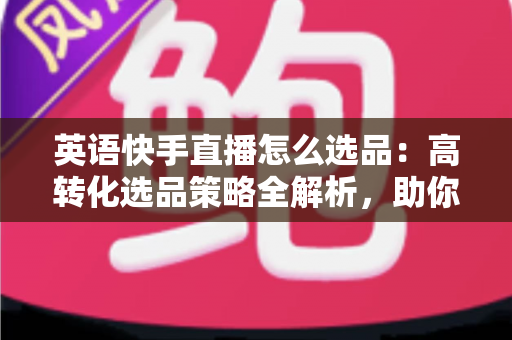 英语快手直播怎么选品:高转化选品策略全解析,助你打造爆款直播间 英语快手直播怎么选品:高转化选品策略全解析,助你打造爆款直播间