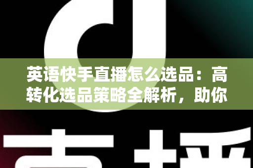 英语快手直播怎么选品:高转化选品策略全解析,助你打造爆款直播间 英语快手直播怎么选品:高转化选品策略全解析,助你打造爆款直播间