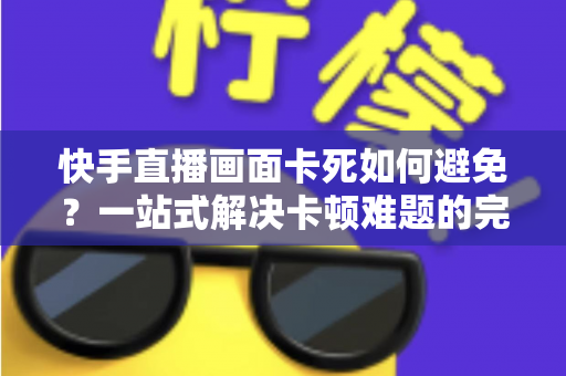 快手直播画面卡死如何避免?一站式解决卡顿难题的完整指南 快手直播画面卡死如何避免?一站式解决卡顿难题的完整指南