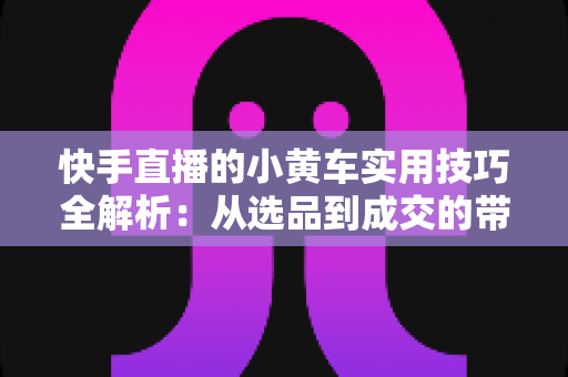 快手直播的小黄车实用技巧全解析:从选品到成交的带货进阶指南 快手直播的小黄车实用技巧全解析:从选品到成交的带货进阶指南