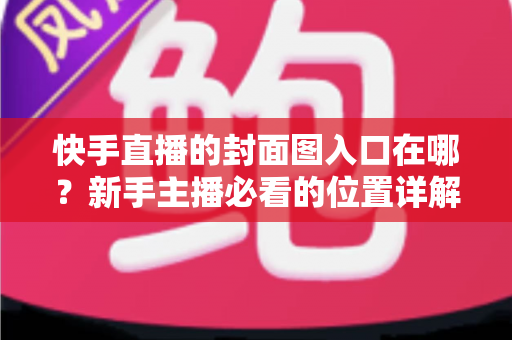 快手直播的封面图入口在哪?新手主播必看的位置详解与优化指南 快手直播的封面图入口在哪?新手主播必看的位置详解与优化指南