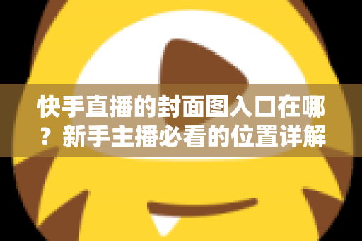 快手直播的封面图入口在哪？新手主播必看的位置详解与优化指南