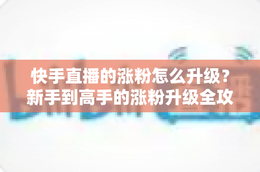 快手直播的涨粉怎么升级?新手到高手的涨粉升级全攻略与实战技巧 快手直播的涨粉怎么升级?新手到高手的涨粉升级全攻略与实战技巧