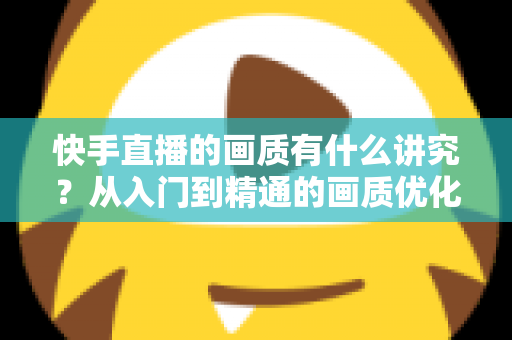 快手直播的画质有什么讲究?从入门到精通的画质优化全攻略 快手直播的画质有什么讲究?从入门到精通的画质优化全攻略
