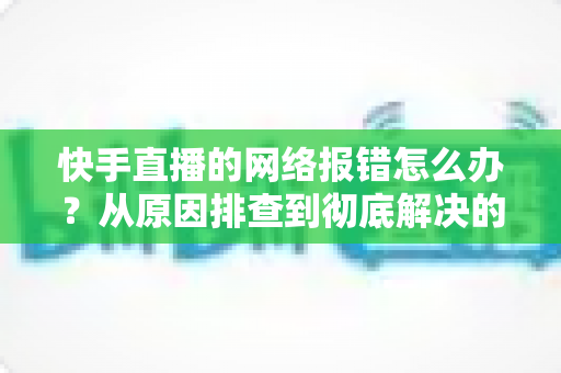 快手直播的网络报错怎么办？从原因排查到彻底解决的全攻略指南
