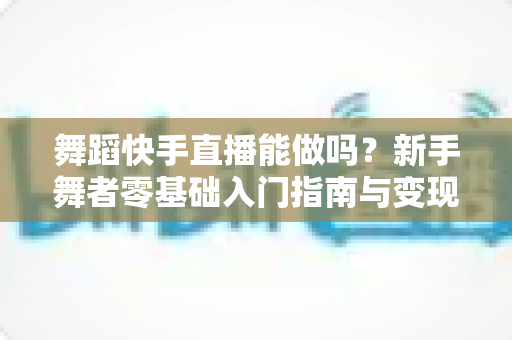 舞蹈快手直播能做吗？新手舞者零基础入门指南与变现攻略全解析