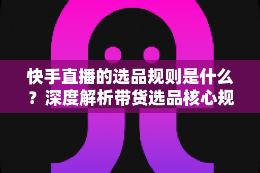快手直播的选品规则是什么？深度解析带货选品核心规范与实战技巧