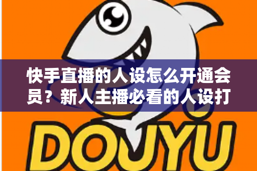 快手直播的人设怎么开通会员?新人主播必看的人设打造与会员开通全攻略 快手直播的人设怎么开通会员?新人主播必看的人设打造与会员开通全攻略