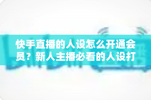 快手直播的人设怎么开通会员？新人主播必看的人设打造与会员开通全攻略