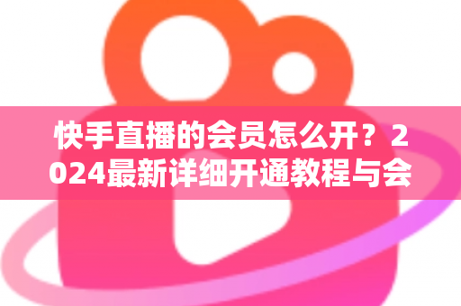 快手直播的会员怎么开？2024最新详细开通教程与会员特权全解析