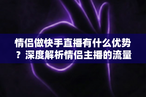 情侣做快手直播有什么优势?深度解析情侣主播的流量密码与变现潜力 情侣做快手直播有什么优势?深度解析情侣主播的流量密码与变现潜力