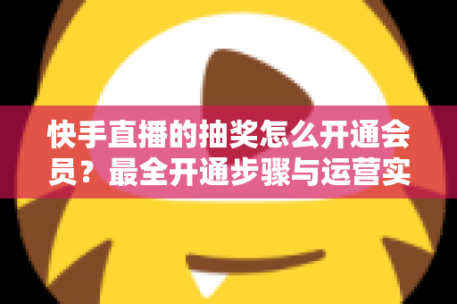 快手直播的抽奖怎么开通会员？最全开通步骤与运营实战指南