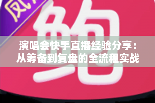 演唱会快手直播经验分享:从筹备到复盘的全流程实战指南 演唱会快手直播经验分享:从筹备到复盘的全流程实战指南