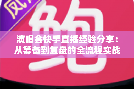 演唱会快手直播经验分享：从筹备到复盘的全流程实战指南