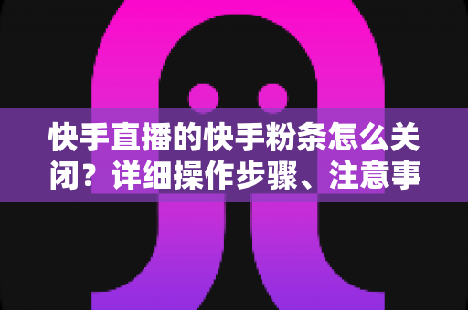 快手直播的快手粉条怎么关闭？详细操作步骤、注意事项与常见问题一站式指南