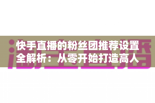 快手直播的粉丝团推荐设置全解析:从零开始打造高人气、高粘性直播间的实用指南 快手直播的粉丝团推荐设置全解析:从零开始打造高人气、高粘性直播间的实用指南
