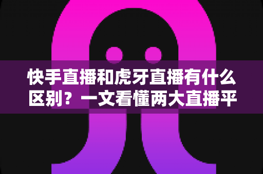 快手直播和虎牙直播有什么区别？一文看懂两大直播平台的定位、内容与选择策略
