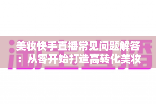 美妆快手直播常见问题解答:从零开始打造高转化美妆直播间的全流程实战指南 美妆快手直播常见问题解答:从零开始打造高转化美妆直播间的全流程实战指南