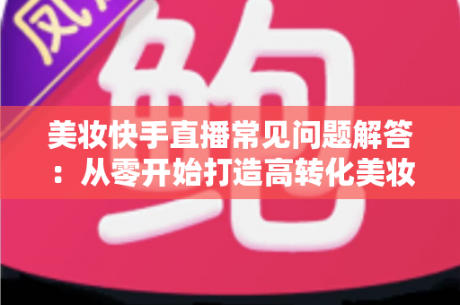 美妆快手直播常见问题解答:从零开始打造高转化美妆直播间的全流程实战指南 美妆快手直播常见问题解答:从零开始打造高转化美妆直播间的全流程实战指南