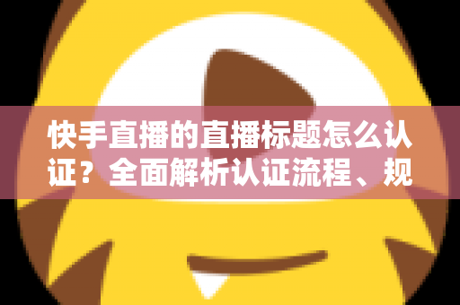 快手直播的直播标题怎么认证？全面解析认证流程、规范要求与优化技巧