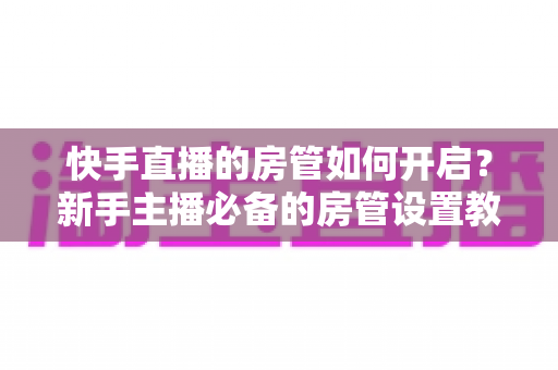 快手直播的房管如何开启？新手主播必备的房管设置教程与管理技巧全解析