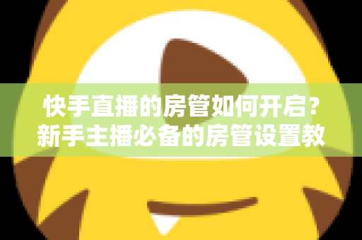 快手直播的房管如何开启？新手主播必备的房管设置教程与管理技巧全解析