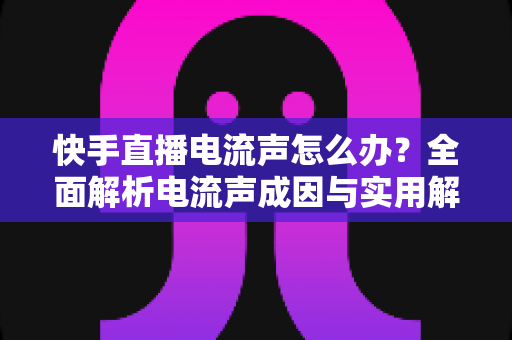 快手直播电流声怎么办？全面解析电流声成因与实用解决方案，让直播音质瞬间清晰！