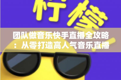 团队做音乐快手直播全攻略：从零打造高人气音乐直播团队的实战指南