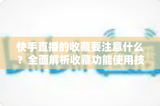 快手直播的收藏要注意什么?全面解析收藏功能使用技巧与避坑指南 快手直播的收藏要注意什么?全面解析收藏功能使用技巧与避坑指南
