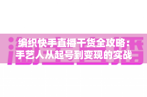 编织快手直播干货全攻略：手艺人从起号到变现的实战指南