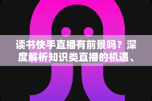 读书快手直播有前景吗?深度解析知识类直播的机遇、挑战与变现路径 读书快手直播有前景吗?深度解析知识类直播的机遇、挑战与变现路径