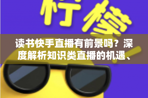 读书快手直播有前景吗?深度解析知识类直播的机遇、挑战与变现路径 读书快手直播有前景吗?深度解析知识类直播的机遇、挑战与变现路径