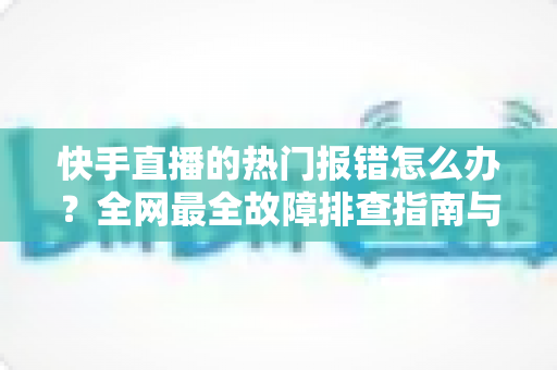 快手直播的热门报错怎么办？全网最全故障排查指南与实用解决技巧