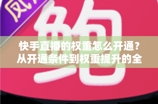 快手直播的权重怎么开通？从开通条件到权重提升的全流程实战指南