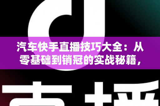 汽车快手直播技巧大全：从零基础到销冠的实战秘籍，轻松涨粉、高效卖车