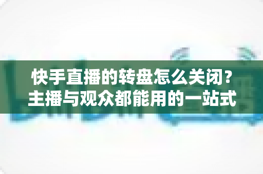 快手直播的转盘怎么关闭？主播与观众都能用的一站式关闭教程与实用技巧