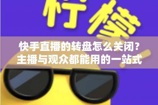 快手直播的转盘怎么关闭？主播与观众都能用的一站式关闭教程与实用技巧