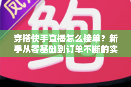 穿搭快手直播怎么接单？新手从零基础到订单不断的实战接单全攻略