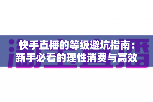 快手直播的等级避坑指南：新手必看的理性消费与高效升级全攻略