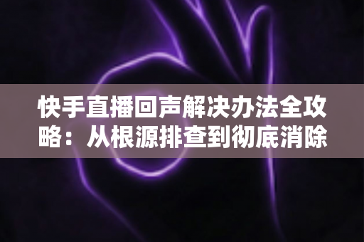 快手直播回声解决办法全攻略：从根源排查到彻底消除回音的实用指南