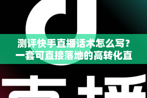 测评快手直播话术怎么写？一套可直接落地的高转化直播话术实操指南