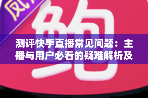 测评快手直播常见问题:主播与用户必看的疑难解析及实用解决方案指南 测评快手直播常见问题:主播与用户必看的疑难解析及实用解决方案指南
