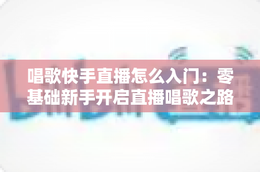 唱歌快手直播怎么入门：零基础新手开启直播唱歌之路的完整攻略