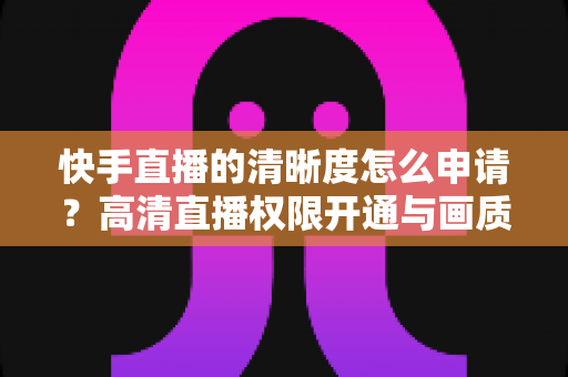 快手直播的清晰度怎么申请？高清直播权限开通与画质优化全攻略