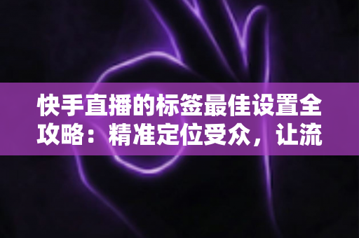 快手直播的标签最佳设置全攻略：精准定位受众，让流量翻倍增长