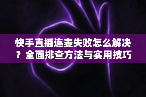 快手直播连麦失败怎么解决？全面排查方法与实用技巧助您快速恢复连麦功能