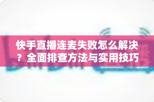 快手直播连麦失败怎么解决？全面排查方法与实用技巧助您快速恢复连麦功能